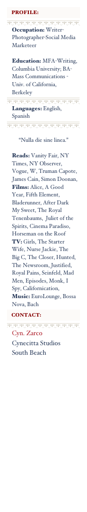 



Occupation: Writer-Photographer-Social Media Marketeer
Education: MFA-Writing, Columbia University; BA- Mass Communications - Univ. of California, Berkeley



Languages: English, Spanish



    
     “Nulla die sine linea.”
Reads: Vanity Fair, NY Times, NY Observer, Vogue, W, Truman Capote, James Cain, Simon Doonan,
Films: Alice, A Good Year, Fifth Element, Bladerunner, After Dark My Sweet, The Royal Tenenbaums,  Juliet of the Spirits, Cinema Paradiso, Horseman on the Roof
TV: Girls, The Starter Wife, Nurse Jackie, The Big C, The Closer, Hunted, The Newsroom, Justified, Royal Pains, Seinfeld, Mad Men, Episodes, Monk, I Spy, Californication,
Music: EuroLounge, Bossa Nova, Bach




Cyn. Zarco 
Cynecitta Studios
South Beach
www.cynecitta.com
www.cynzarco.com